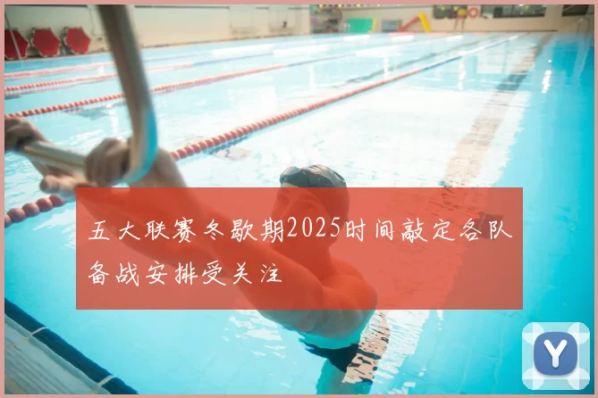 五大联赛冬歇期2025时间敲定各队备战安排受关注