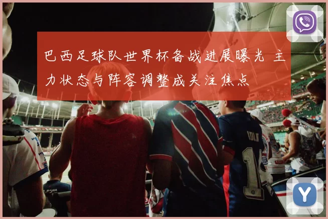 巴西足球队世界杯备战进展曝光 主力状态与阵容调整成关注焦点
