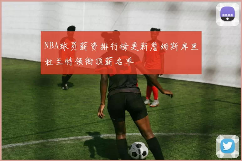 NBA球员薪资排行榜更新詹姆斯库里杜兰特领衔顶薪名单