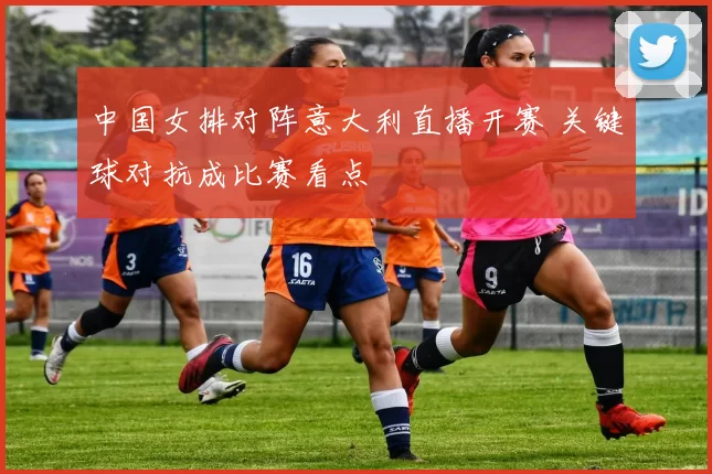 中国女排对阵意大利直播开赛 关键球对抗成比赛看点