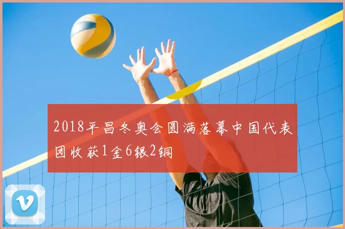 2018平昌冬奥会圆满落幕中国代表团收获1金6银2铜
