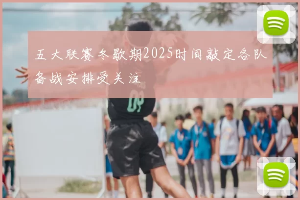 五大联赛冬歇期2025时间敲定各队备战安排受关注