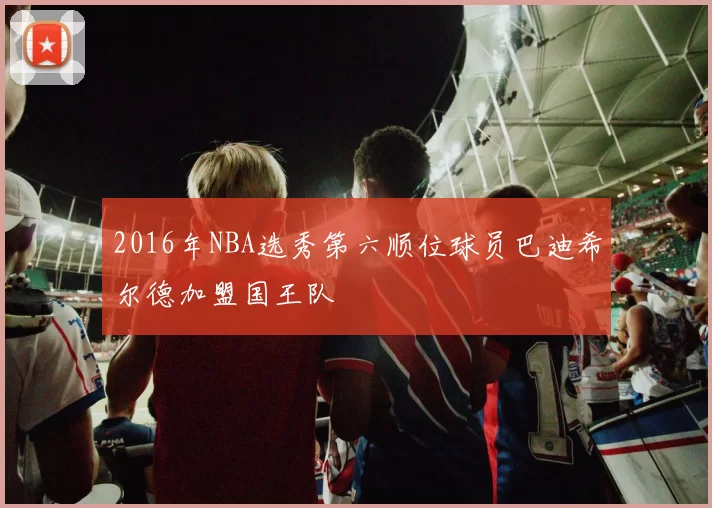 2016年NBA选秀第六顺位球员巴迪希尔德加盟国王队