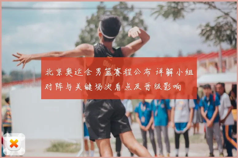 北京奥运会男篮赛程公布 详解小组对阵与关键场次看点及晋级影响