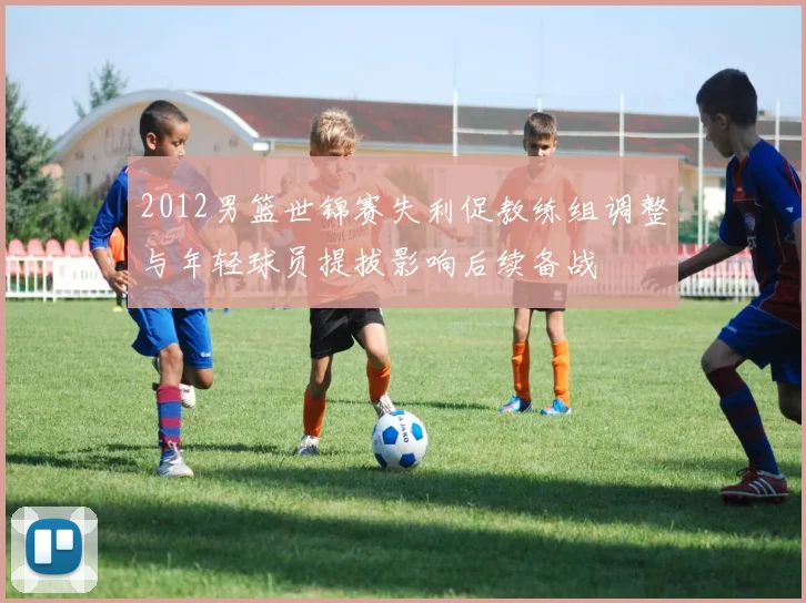 2012男篮世锦赛失利促教练组调整与年轻球员提拔影响后续备战