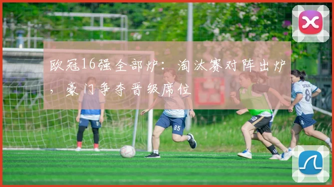 欧冠16强全部炉:淘汰赛对阵出炉,豪门争夺晋级席位