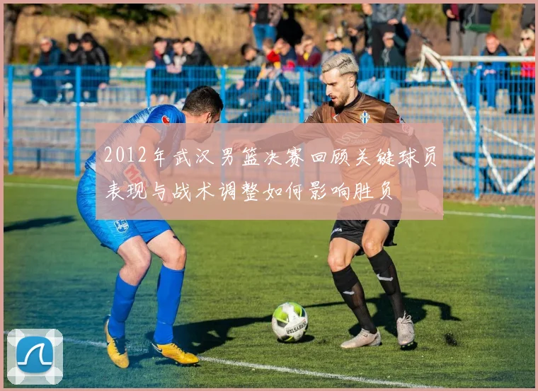 2012年武汉男篮决赛回顾关键球员表现与战术调整如何影响胜负
