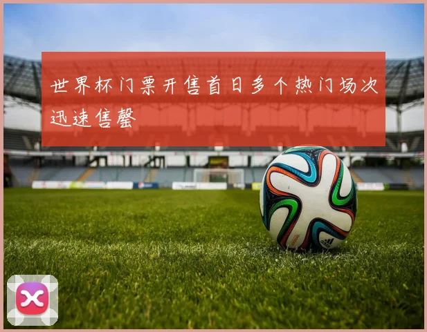 世界杯门票开售首日多个热门场次迅速售罄