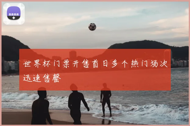 世界杯门票开售首日多个热门场次迅速售罄