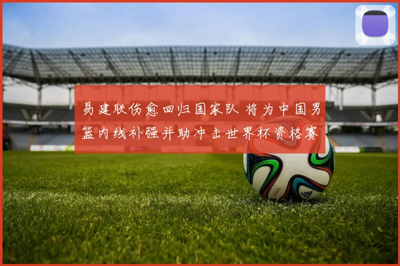 易建联伤愈回归国家队 将为中国男篮内线补强并助冲击世界杯资格赛