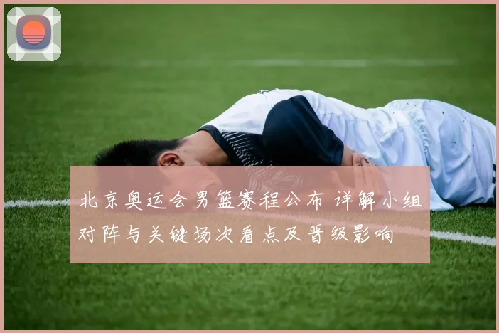 北京奥运会男篮赛程公布 详解小组对阵与关键场次看点及晋级影响