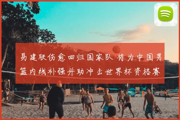 易建联伤愈回归国家队 将为中国男篮内线补强并助冲击世界杯资格赛