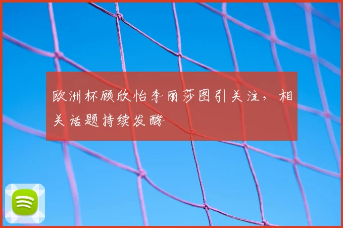 欧洲杯顾欣怡李丽莎图引关注,相关话题持续发酵
