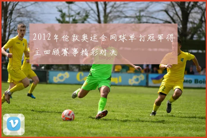 2012年伦敦奥运会网球单打冠军得主回顾赛事精彩对决